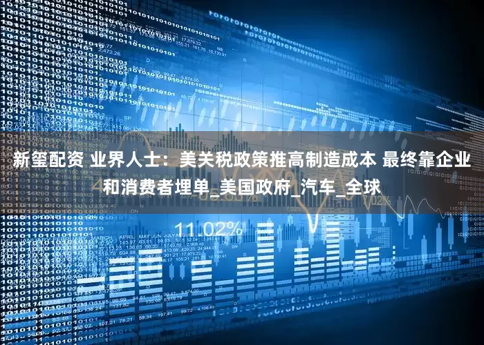 新玺配资 业界人士：美关税政策推高制造成本 最终靠企业和消费者埋单_美国政府_汽车_全球