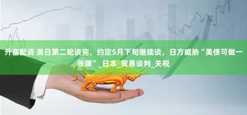 升富配资 美日第二轮谈完，约定5月下旬继续谈，日方威胁“美债可做一张牌”_日本_贸易谈判_关税