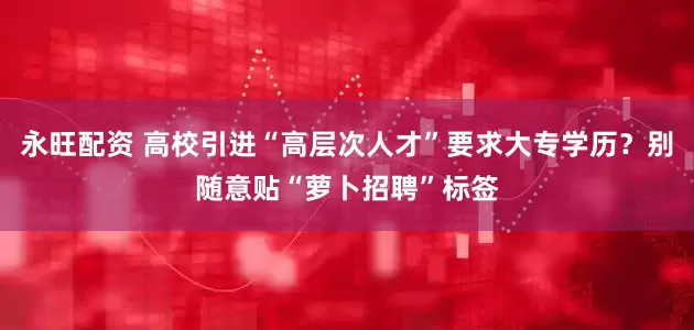 永旺配资 高校引进“高层次人才”要求大专学历？别随意贴“萝卜招聘”标签