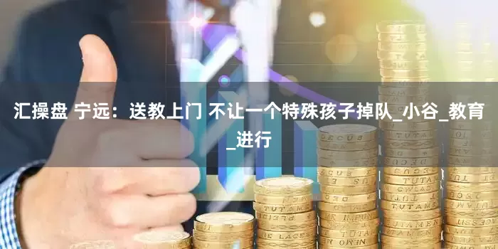 汇操盘 宁远：送教上门 不让一个特殊孩子掉队_小谷_教育_进行