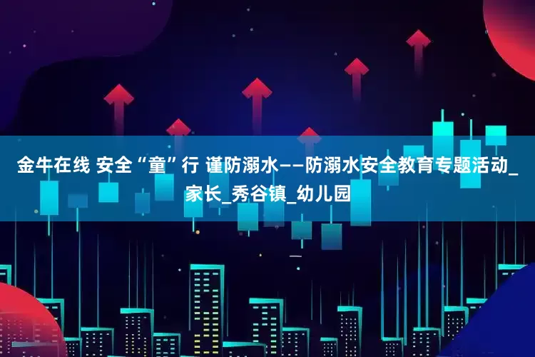 金牛在线 安全“童”行 谨防溺水——防溺水安全教育专题活动_家长_秀谷镇_幼儿园