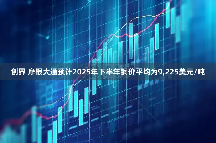 创界 摩根大通预计2025年下半年铜价平均为9,225美元/吨