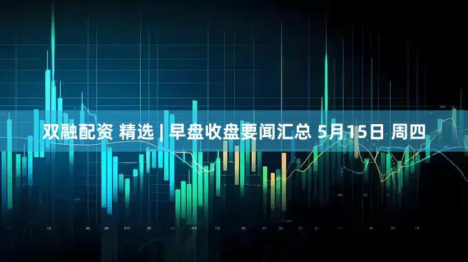 双融配资 精选 | 早盘收盘要闻汇总 5月15日 周四