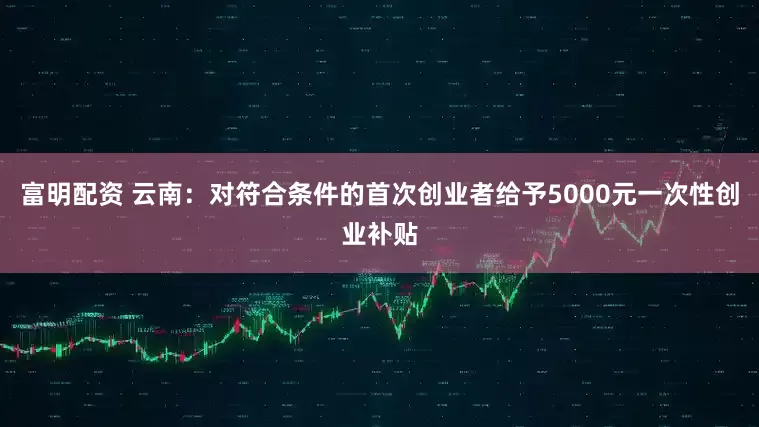 富明配资 云南：对符合条件的首次创业者给予5000元一次性创业补贴