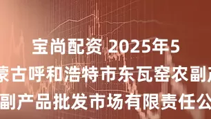 宝尚配资 2025年5月30日内蒙古呼和浩特市东瓦窑农副产品批发市场有限责任公司价格行情
