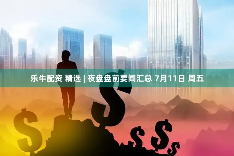 乐牛配资 精选 | 夜盘盘前要闻汇总 7月11日 周五