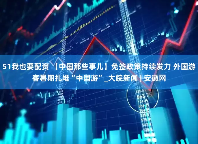 51我也要配资 【中国那些事儿】免签政策持续发力 外国游客暑期扎堆“中国游”_大皖新闻 | 安徽网