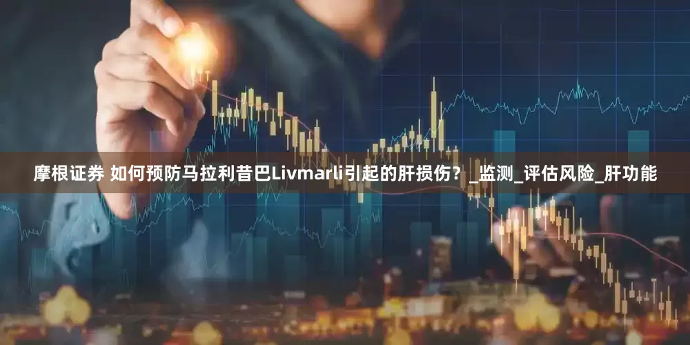 摩根证券 如何预防马拉利昔巴Livmarli引起的肝损伤？_监测_评估风险_肝功能