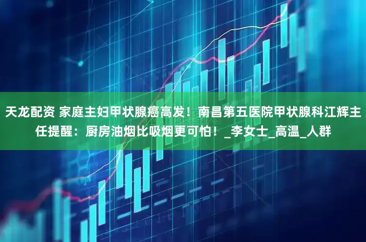 天龙配资 家庭主妇甲状腺癌高发！南昌第五医院甲状腺科江辉主任提醒：厨房油烟比吸烟更可怕！_李女士_高温_人群