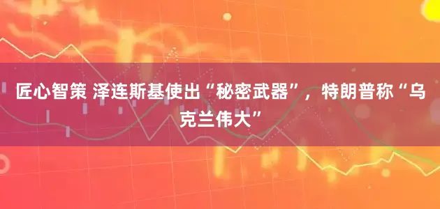 匠心智策 泽连斯基使出“秘密武器”，特朗普称“乌克兰伟大”