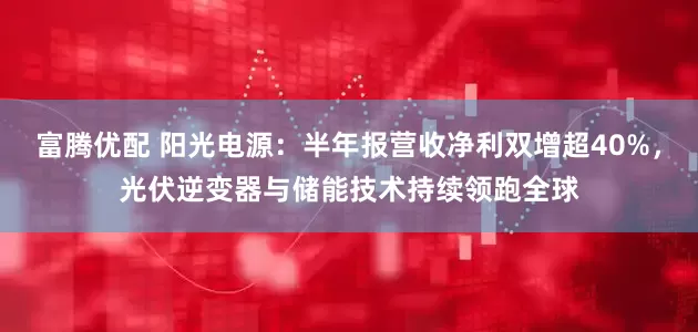 富腾优配 阳光电源：半年报营收净利双增超40%，光伏逆变器与储能技术持续领跑全球