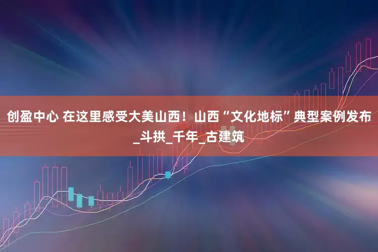创盈中心 在这里感受大美山西！山西“文化地标”典型案例发布_斗拱_千年_古建筑