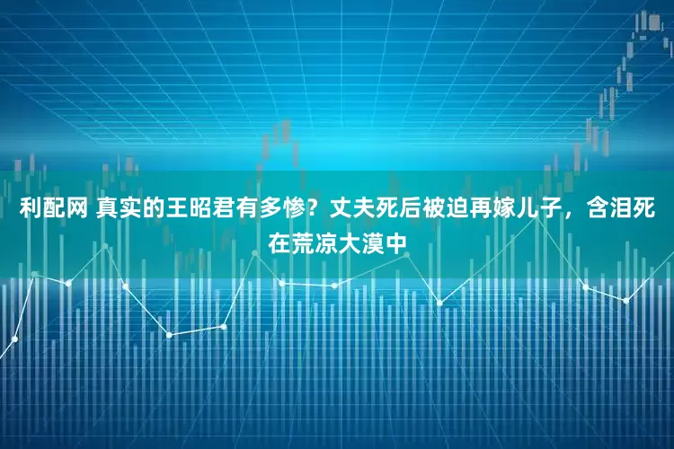 利配网 真实的王昭君有多惨？丈夫死后被迫再嫁儿子，含泪死在荒凉大漠中