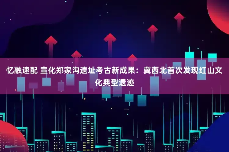 忆融速配 宣化郑家沟遗址考古新成果：冀西北首次发现红山文化典型遗迹