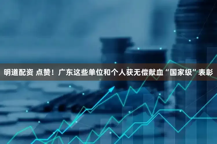 明道配资 点赞！广东这些单位和个人获无偿献血“国家级”表彰