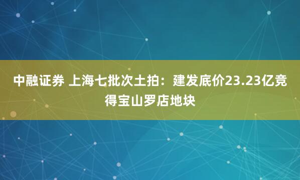 中融证券 上海七批次土拍：建发底价23.23亿竞得宝山罗店地块