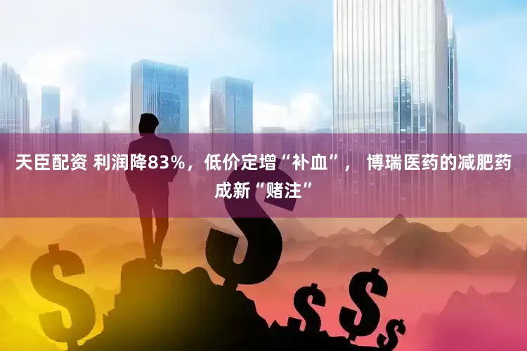 天臣配资 利润降83%，低价定增“补血”， 博瑞医药的减肥药成新“赌注”