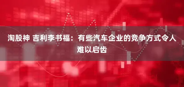 淘股神 吉利李书福：有些汽车企业的竞争方式令人难以启齿