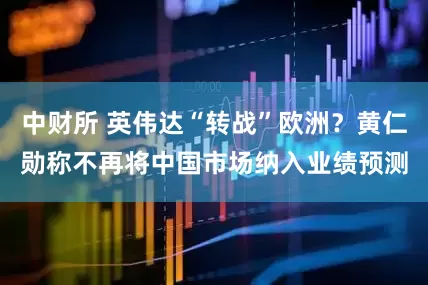 中财所 英伟达“转战”欧洲？黄仁勋称不再将中国市场纳入业绩预测