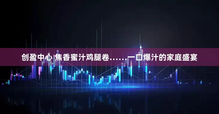 创盈中心 焦香蜜汁鸡腿卷……一口爆汁的家庭盛宴