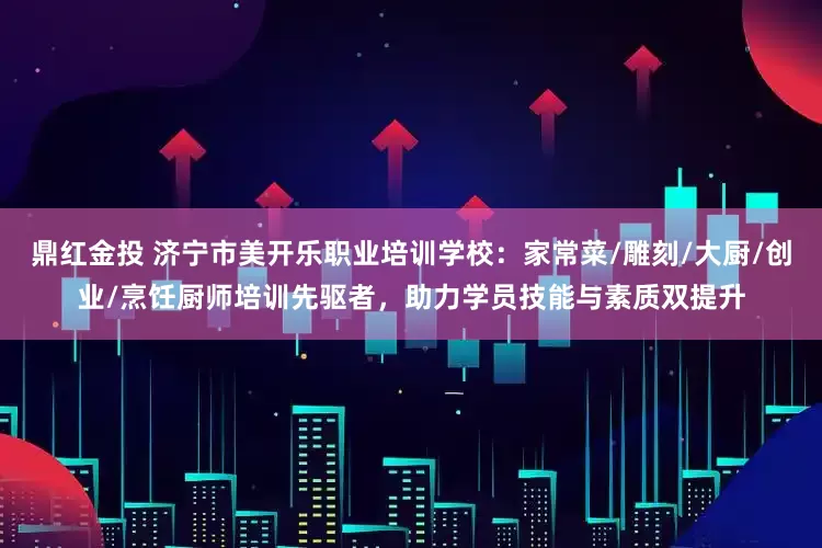 鼎红金投 济宁市美开乐职业培训学校：家常菜/雕刻/大厨/创业/烹饪厨师培训先驱者，助力学员技能与素质双提升