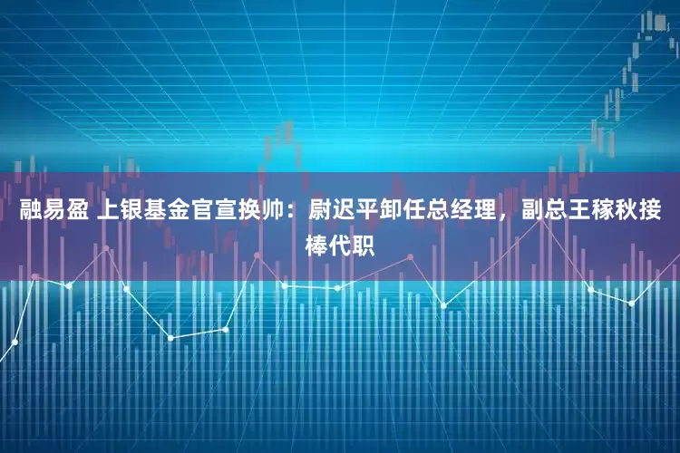 融易盈 上银基金官宣换帅：尉迟平卸任总经理，副总王稼秋接棒代职